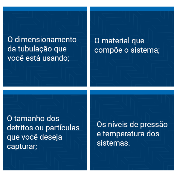 The pipe sizing you are using; The material that makes up the system; The size of the debris or particles you want to capture; The pressure and temperature levels of the systems.